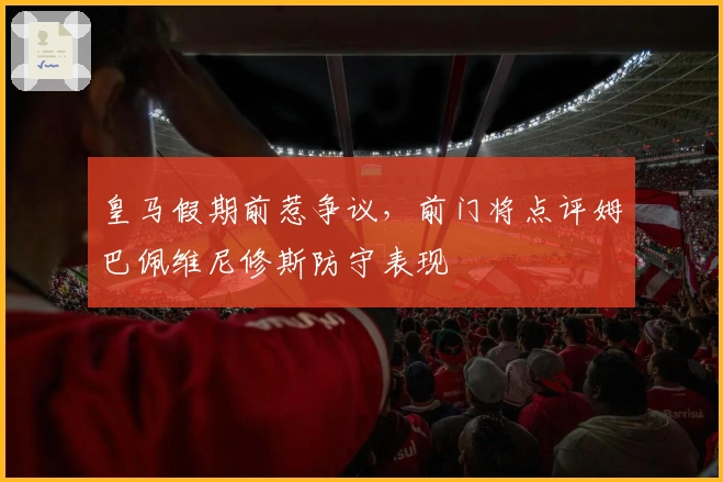 皇马假期前惹争议，前门将点评姆巴佩维尼修斯防守表现