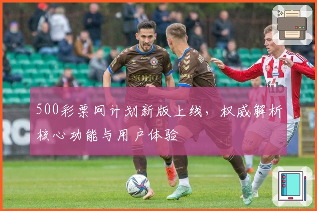 500彩票网计划新版上线，权威解析核心功能与用户体验