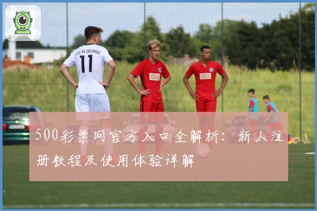 500彩票网官方入口全解析：新人注册教程及使用体验详解