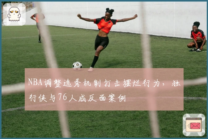 NBA调整选秀机制打击摆烂行为，独行侠与76人成反面案例