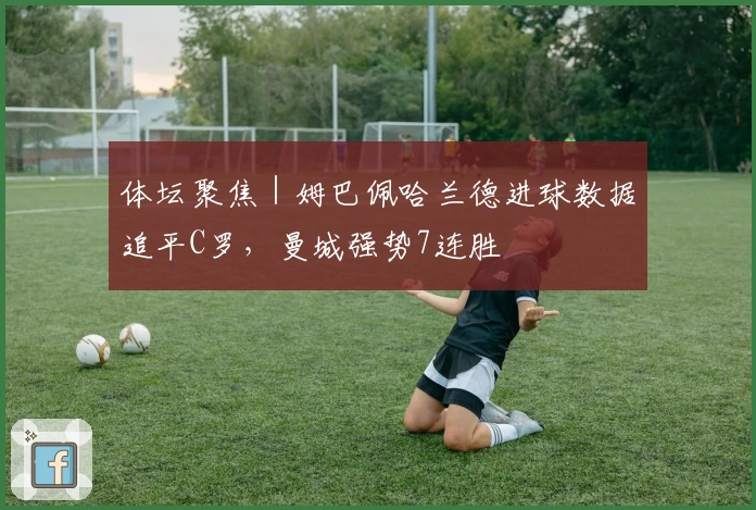 体坛聚焦｜姆巴佩哈兰德进球数据追平C罗，曼城强势7连胜