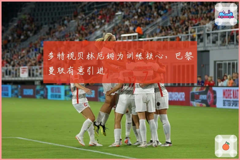 多特视贝林厄姆为训练核心，巴黎曼联有意引进