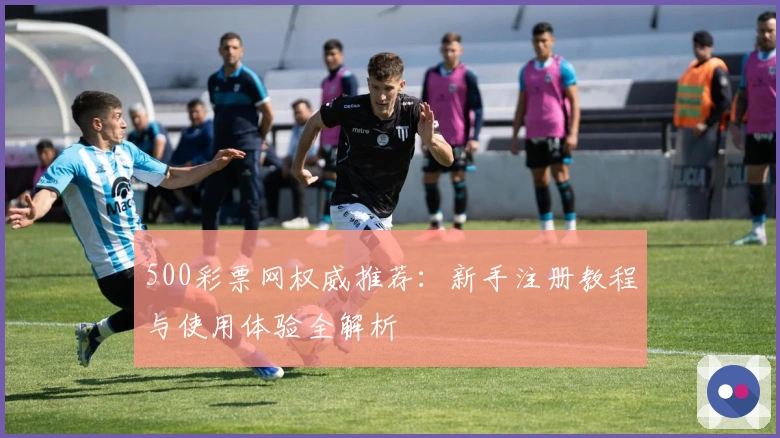 500彩票网权威推荐：新手注册教程与使用体验全解析