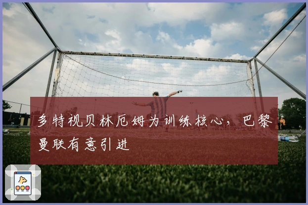 多特视贝林厄姆为训练核心，巴黎曼联有意引进