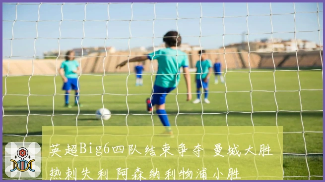 英超Big6四队结束争夺 曼城大胜 热刺失利 阿森纳利物浦小胜