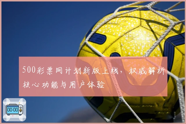 500彩票网计划新版上线,权威解析核心功能与用户体验