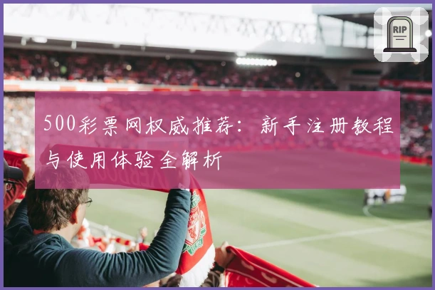 500彩票网权威推荐：新手注册教程与使用体验全解析