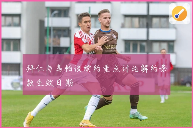 拜仁与乌帕谈续约重点讨论解约条款生效日期